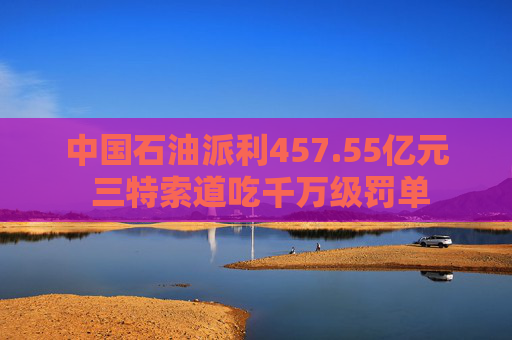 中国石油派利457.55亿元 三特索道吃千万级罚单  第1张