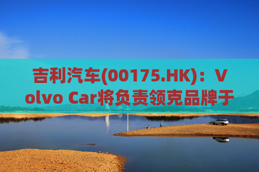 吉利汽车(00175.HK)：Volvo Car将负责领克品牌于欧洲地区区域营运事宜  第1张