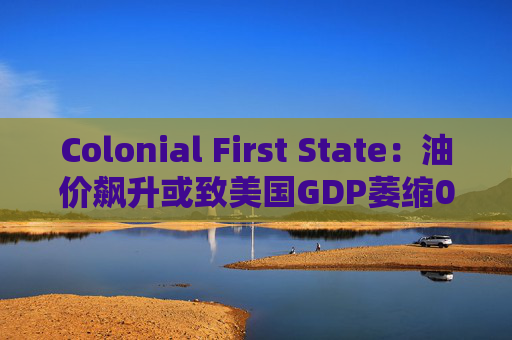 Colonial First State：油价飙升或致美国GDP萎缩0.5%