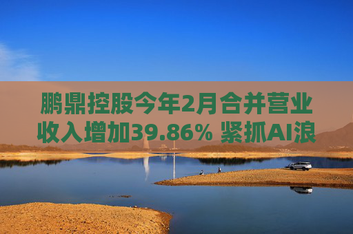 鹏鼎控股今年2月合并营业收入增加39.86% 紧抓AI浪潮发展机遇