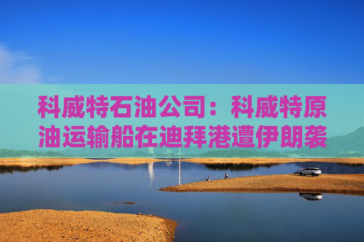 科威特石油公司：科威特原油运输船在迪拜港遭伊朗袭击