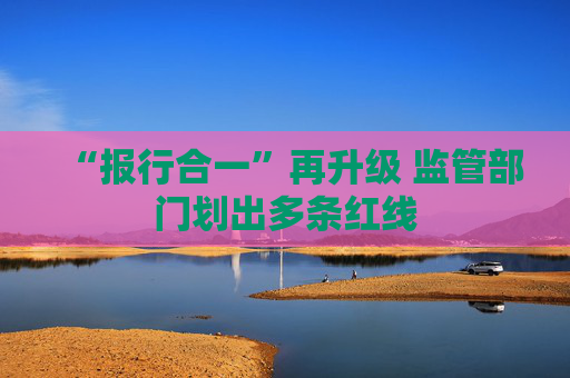 “报行合一”再升级 监管部门划出多条红线