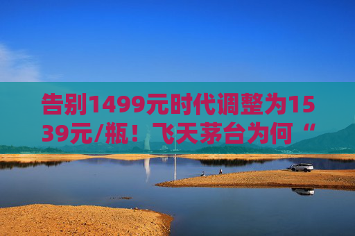 告别1499元时代调整为1539元/瓶！飞天茅台为何“逆市”涨价？