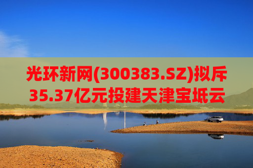 光环新网(300383.SZ)拟斥35.37亿元投建天津宝坻云计算基地三期项目