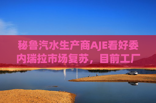 秘鲁汽水生产商AJE看好委内瑞拉市场复苏，目前工厂产能利用率仅为5%-10%