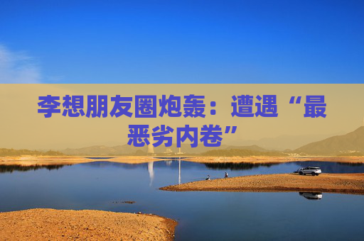 李想朋友圈炮轰：遭遇“最恶劣内卷”