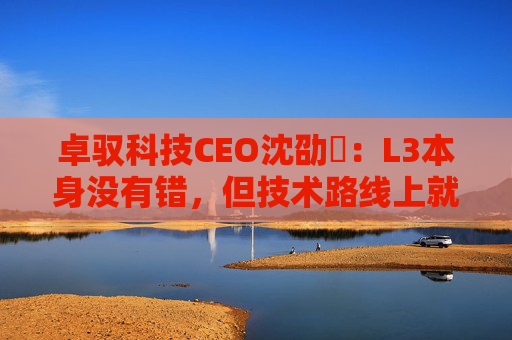 卓驭科技CEO沈劭劼：L3本身没有错，但技术路线上就是要从L2直接跨越到L4