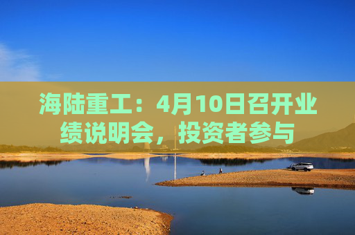海陆重工：4月10日召开业绩说明会，投资者参与  第1张