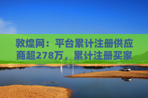 敦煌网：平台累计注册供应商超278万，累计注册买家已超1亿