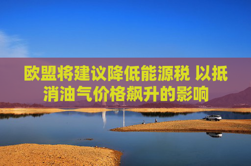 欧盟将建议降低能源税 以抵消油气价格飙升的影响