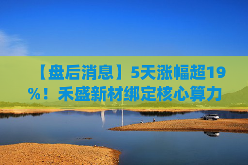 【盘后消息】5天涨幅超19%!禾盛新材绑定核心算力卡位AI Agent新时代 第1张 【盘后消息】5天涨幅超19%!禾盛新材绑定核心算力卡位AI Agent新时代 第1张