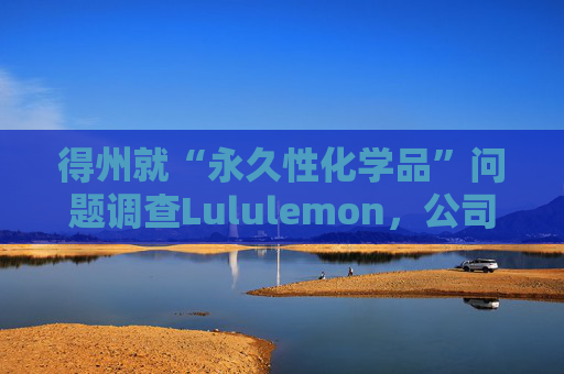 得州就“永久性化学品”问题调查Lululemon，公司称已停止使用