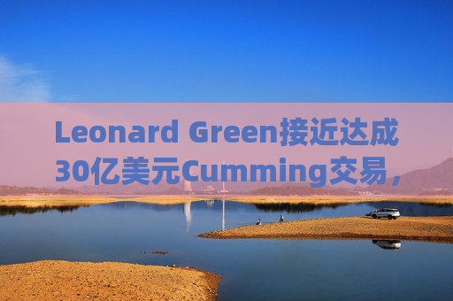 Leonard Green接近达成30亿美元Cumming交易，私募股权销售下降逾三分之一