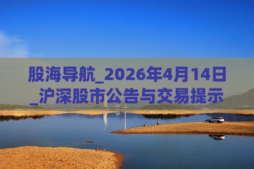 股海导航_2026年4月14日_沪深股市公告与交易提示