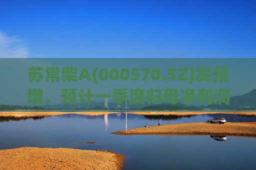 苏常柴A(000570.SZ)发预增，预计一季度归母净利润7000万元至8000万元，同比增长60.11%至82.98%