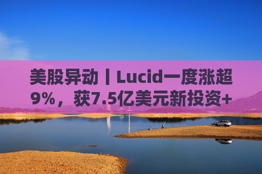 美股异动丨Lucid一度涨超9%，获7.5亿美元新投资+扩大与优步合作
