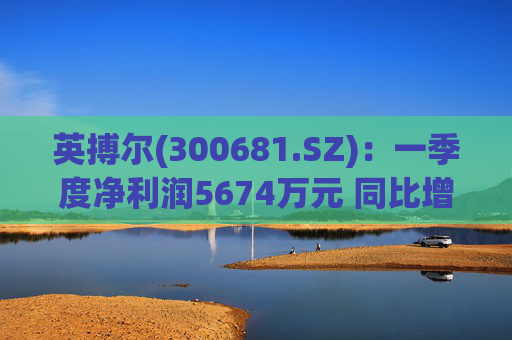 英搏尔(300681.SZ)：一季度净利润5674万元 同比增长430.8%