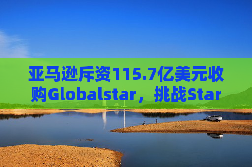 亚马逊斥资115.7亿美元收购Globalstar，挑战Starlink