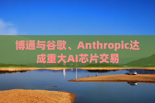 博通与谷歌、Anthropic达成重大AI芯片交易