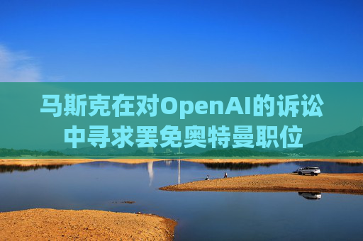 马斯克在对OpenAI的诉讼中寻求罢免奥特曼职位