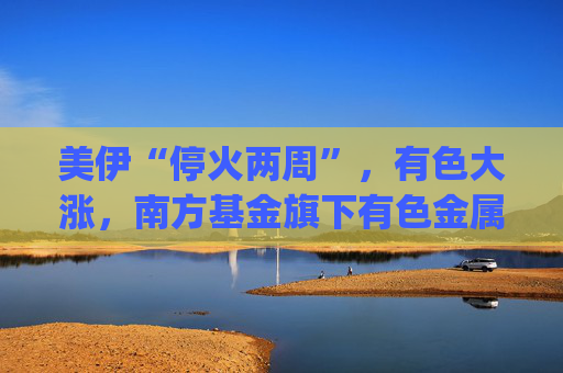 美伊“停火两周”，有色大涨，南方基金旗下有色金属ETF南方(512400)涨5.27%，成交额超9.56亿元