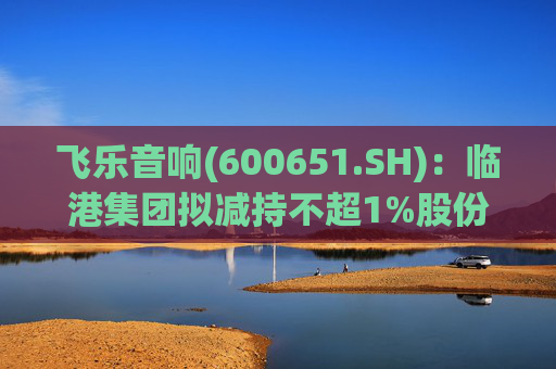 飞乐音响(600651.SH)：临港集团拟减持不超1%股份