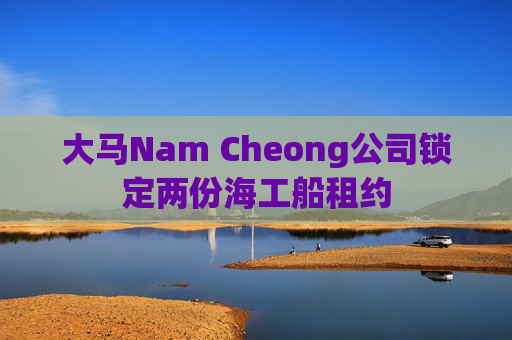 大马Nam Cheong公司锁定两份海工船租约