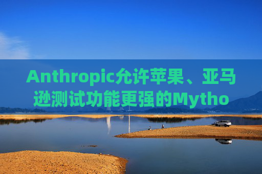 Anthropic允许苹果、亚马逊测试功能更强的Mythos模型