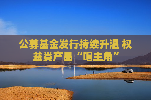公募基金发行持续升温 权益类产品“唱主角”