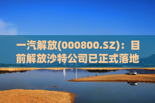 一汽解放(000800.SZ)：目前解放沙特公司已正式落地