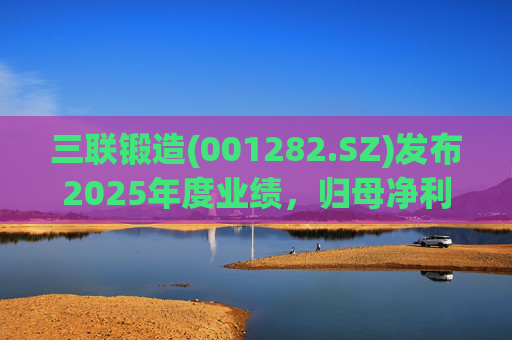 三联锻造(001282.SZ)发布2025年度业绩，归母净利润1.1亿元，同比下降24.97%