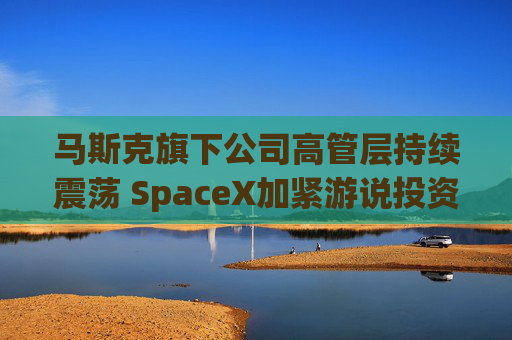 马斯克旗下公司高管层持续震荡 SpaceX加紧游说投资者