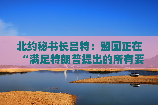 北约秘书长吕特：盟国正在“满足特朗普提出的所有要求”