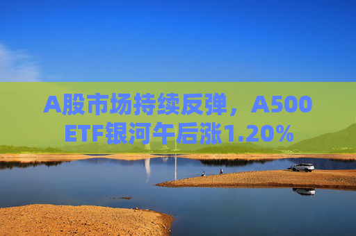 A股市场持续反弹，A500ETF银河午后涨1.20%