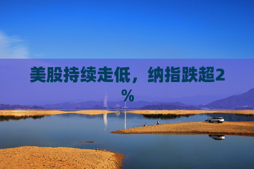 美股持续走低，纳指跌超2%