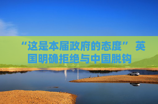 “这是本届政府的态度” 英国明确拒绝与中国脱钩