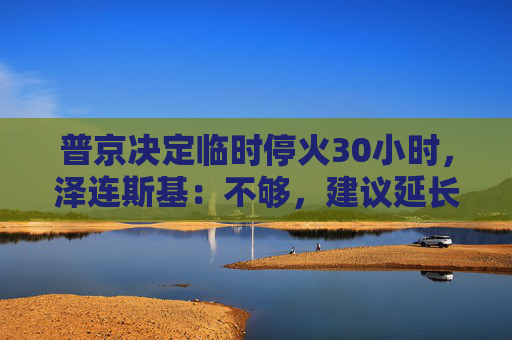 普京决定临时停火30小时，泽连斯基：不够，建议延长停火至30天