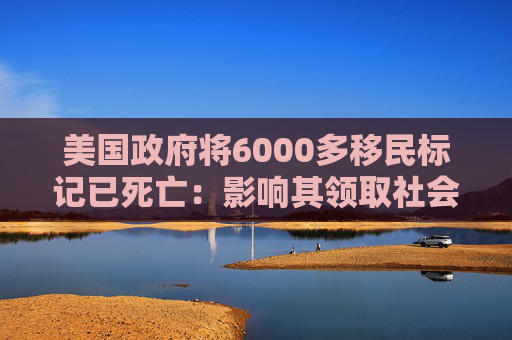 美国政府将6000多移民标记已死亡：影响其领取社会福利和拥有合法工作的权利