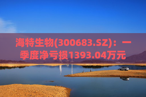 海特生物(300683.SZ)：一季度净亏损1393.04万元