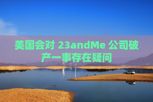 美国会对 23andMe 公司破产一事存在疑问
