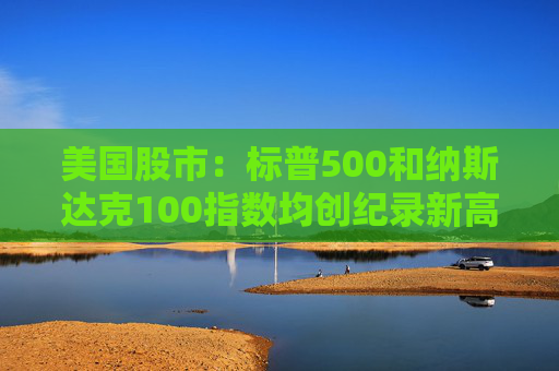 美国股市：标普500和纳斯达克100指数均创纪录新高 停火憧憬推升涨势