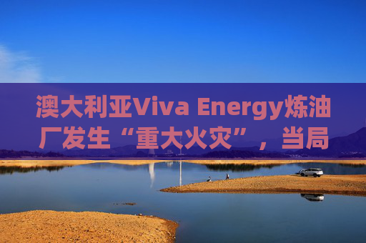 澳大利亚Viva Energy炼油厂发生“重大火灾”，当局确认火势尚未得到控制