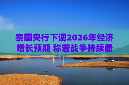 泰国央行下调2026年经济增长预期 称若战争持续最坏情况将没有下限