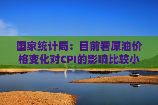 国家统计局：目前看原油价格变化对CPI的影响比较小
