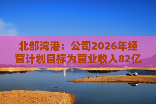 北部湾港：公司2026年经营计划目标为营业收入82亿元，同比增长7.70%