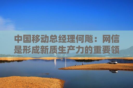 中国移动总经理何飚：网信是形成新质生产力的重要领域