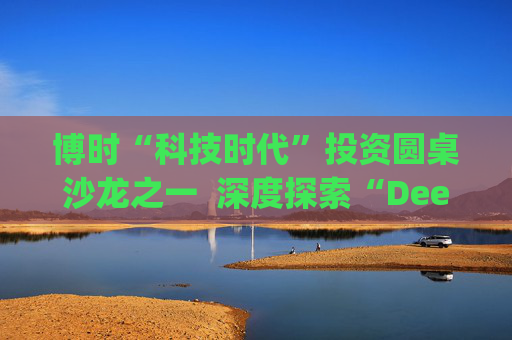 博时“科技时代”投资圆桌沙龙之一  深度探索“Deep Seek与AI投资”机遇