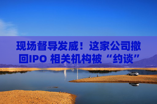 现场督导发威！这家公司撤回IPO 相关机构被“约谈”