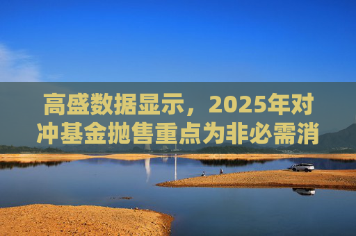 高盛数据显示,2025年对冲基金抛售重点为非必需消费品板块
