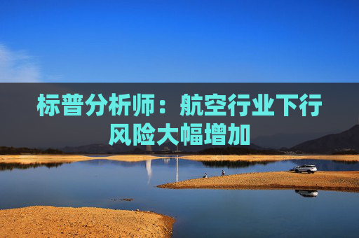 标普分析师：航空行业下行风险大幅增加